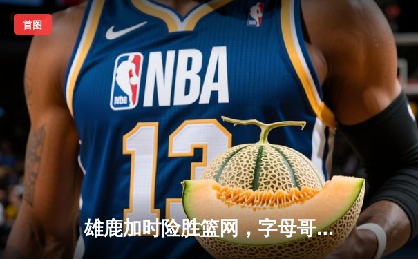 雄鹿加时险胜篮网，字母哥44分率队捍卫主场