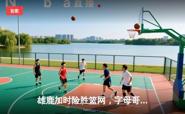 雄鹿加时险胜篮网，字母哥44分14篮板制霸内线，杜兰特空砍39分